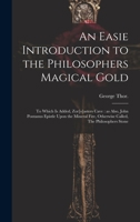 An Easie Introduction to the Philosophers Magical Gold: To Which is Added, Zor[o]asters Cave: as Also, John Pontanus Epistle Upon the Mineral Fire, Otherwise Called, The Philosophers Stone 1019447052 Book Cover