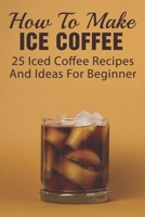 How To Make Ice Coffee: 25 Iced Coffee Recipes And Ideas For Beginner: What Are Good Iced Coffee Drinks? B09918J2S9 Book Cover