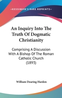 An Inquiry Into the Truth of Dogmatic Christianity: Comprising a Discussion with a Bishop of the Roman Catholic Church (1893) 1120238803 Book Cover