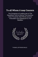 To all whom it may concern: the conspiracy of leading men of the Republican Party to destroy the American Union proved by their words and acts antecedent and subsequent to the rebellion 1240006381 Book Cover