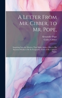A Letter From Mr. Cibber, to Mr. Pope,: Inquiring Into the Motives That Might Induce Him in His Satyrical Works to Be So Frequently Fond of Mr. Cibber's Name 1021099937 Book Cover