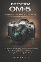 OM SYSTEM OM-5 USER GUIDE FOR BEGINNERS: A Practical Step-by-Step Manual to Understanding Every Setting, Shooting Confidently, and Getting Professional Quality Results B0GJPHJTX1 Book Cover