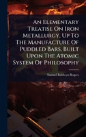 An Elementary Treatise On Iron Metallurgy, Up To The Manufacture Of Puddled Bars, Built Upon The Atomic System Of Philosophy 1024479935 Book Cover