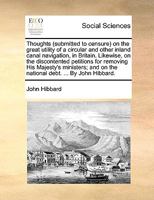 Thoughts (submitted to censure) on the great utility of a circular and other inland canal navigation, in Britain. Likewise, on the discontented ... on the national debt. ... By John Hibbard. 1170693253 Book Cover