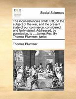 The inconsistencies of Mr. Pitt, on the subject of the war, and the present state of our commerce, considered, and fairly stated. Addressed, by permission, to ... James Fox. By Thomas Plummer, junior. 1170800750 Book Cover