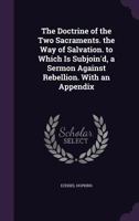 The Doctrine of the Two Sacraments. the Way of Salvation. to Which Is Subjoin'd, a Sermon Against Rebellion. With an Appendix 1359023100 Book Cover
