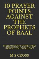 10 Prayer Points Against the Prophets of Baal : If Elijah Didn't Spare Them I Believe You Shouldn't 1729463770 Book Cover