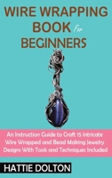 Wire Wrapping Book for Beginners: An Instruction Guide to Craft 15 Intricate Wire Wrapped and Bead Making Jewelry Designs With Tools and Techniques Included 1955935076 Book Cover