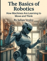 The Basics of Robotics: How Machines Are Learning to Move and Think (The World of AI: Understanding Tomorrow, Today) B0F9YMS1PH Book Cover