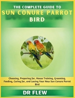 THE COMPLETE GUIDE TO SUN CONURE BIRD: CHOOSING, PREPARING FOR, HOUSE TRAINING, GROOMING, FEEDING, CARING FOR AND LOVING YOUR NEW SUN CONURE BIRD B0H15155T7 Book Cover