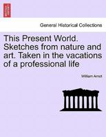 This Present World. Sketches from nature and art. Taken in the vacations of a professional life 1241444714 Book Cover