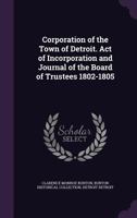 Corporation of the Town of Detroit. Act of Incorporation and Journal of the Board of Trustees, 1802-1805. Printed Under Authority of the Common Council of Detroit 1021455792 Book Cover