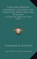Town And Window Gardening, Including The Structure, Habits And Uses Of Plants: A Course Of Sixteen Lectures 1437354491 Book Cover