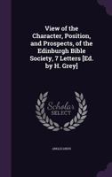 View of the Character, Position, and Prospects, of the Edinburgh Bible Society, 7 Letters [Ed. by H. Grey] 1358644225 Book Cover