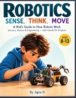 ROBOTICS: SENSE, THINK, MOVE: A Kid’s Guide to How Robots Work, Sensors, Motors & Engineering — with Hands-On Projects B0HJ95D4TB Book Cover
