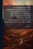 An Address on the Propriety of Continuing the State Geological Survey of California Delivered Before the Legislature at Sacramento, Thursday Evening, January 30th, 1868: To Which Are Appended: Two Let 1149749954 Book Cover