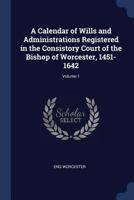 A Calendar of Wills and Administrations Registered in the Consistory Court of the Bishop of Worcester, 1451-1642; Volume 1 137682700X Book Cover