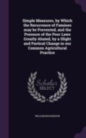 Simple measures, by which the recurrence of famines may be prevented, and the pressure of the poor laws greatly abated, by a slight and partical change in our common agricultural practice 1346759693 Book Cover