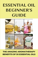 Essential Oil Beginner's Guide: The Amazing Aromatherapy Benefits Of 30 Essential Oils: Oil Benefits B08WJZCY6S Book Cover