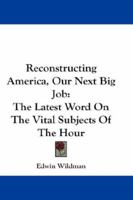 Reconstructing America: Our Next Big Job, the Latest Word on the Vital Subjects of the Hour. the Views on Reconstruction and Readjustment of the Country's Greatest Thinkers and Constructive and Indust 1432640992 Book Cover