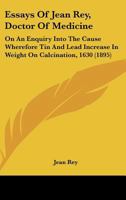 Essays Of Jean Rey, Doctor Of Medicine: On An Enquiry Into The Cause Wherefore Tin And Lead Increase In Weight On Calcination, 1630 1164636936 Book Cover