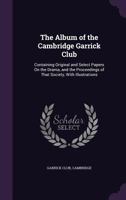 The Album of the Cambridge Garrick Club: Containing Original and Select Papers On the Drama, and the Proceedings of That Society, with Illustrations 1341235955 Book Cover
