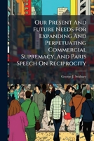 Our Present and Future Needs for Expanding and Perpetuating Commercial Supremacy, and Paris Speech on Reciprocity ...... 1273064364 Book Cover