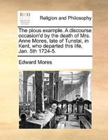 The pious example. A discourse occasion'd by the death of Mrs. Anne Mores, late of Tunstal, in Kent, who departed this life, Jan. 5th 1724-5. 1140812491 Book Cover