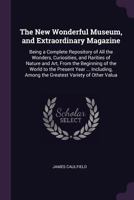 The New Wonderful Museum, and Extraordinary Magazine: Being a Complete Repository of All the Wonders, Curiosities, and Rarities of Nature and Art, ... Among the Greatest Variety of Other Valua 1144820138 Book Cover