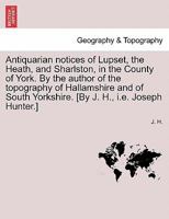 Antiquarian notices of Lupset, the Heath, and Sharlston, in the County of York. By the author of the topography of Hallamshire and of South Yorkshire. [By J. H., i.e. Joseph Hunter.] 1241606498 Book Cover