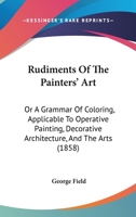 Rudiments Of The Painters' Art: Or A Grammar Of Coloring, Applicable To Operative Painting, Decorative Architecture, And The Arts 1166970477 Book Cover