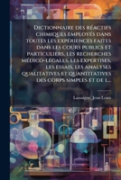 Dictionnaire des réactifs chimiques employés dans toutes les expériences faites dans les cours publics et particuliers, les recherches médico-légales, ... des corps simples et de l... 1176036637 Book Cover