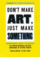 Don't Make Art, Just Make Something: The process, struggle, and vital importance of getting started 0615820360 Book Cover