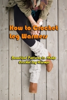 How to Crochet Leg Warmers: Beautiful Patterns to Make Crochet Leg Warmer: Crochet Leg Warmers Perfect This Winter Book B08LJN18CV Book Cover