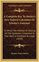 A Complete Key to Smiley's New Federal Calculator, Or, Scholar's Assistant: In Which the Method of Solving All the Questions Contained in That Work Is Exhibited at Large: Designed to Facilitate the La 1436811279 Book Cover