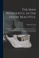 The Man Wonderful in the House Beautiful: An Allegory, Teaching the Principles of Physiology and Hygiene, the Effects of Stimulants and Narcotics, and the Beauty and Sacredness of the Human Body (Clas 1015208126 Book Cover