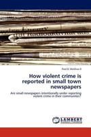 How violent crime is reported in small town newspapers: Are small newspapers intentionally under reporting violent crime in their communites? 3845423153 Book Cover