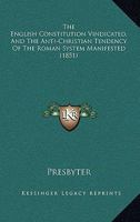The English Constitution Vindicated, And The Anti-Christian Tendency Of The Roman System Manifested (1851) 1104489996 Book Cover
