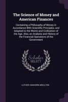 The Science of Money and American Finances: Containing a Philosophy of Money in Accordance with Scientific Principles, and Adapted to the Wants and Civilization of the Age. Also, an Analysis and Histo 1165603551 Book Cover
