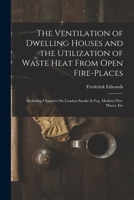 The Ventilation of Dwelling Houses and the Utilization of Waste Heat From Open Fire-Places: Including Chapters On London Smoke & Fog, Modern Fire-Places, Etc 1018012702 Book Cover