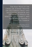 The Holy ways of the Cross,: Or, A short treatise on the various trials and afflictions, interior and exterior, to which the spiritual life is subject, and the means of making a good use thereof 1015098878 Book Cover