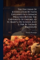 The doctrine of justification by faith explained in a sermon preached before the University of Oxford, at St. Mary's, on Sunday, July 3. 1768. By Thomas Randolph ... 1175256358 Book Cover