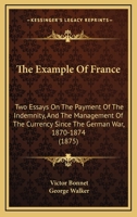 The Example Of France: Two Essays On The Payment Of The Indemnity, And The Management Of The Currency Since The German War, 1870-1874 1120745357 Book Cover