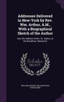 Addresses Delivered in New-York by Rev. Wm. Arthur, A.M., With a Biographical Sketch of the Author: Also the Address of Rev. Dr. Adams, at the Broadway Tabernacle 102266767X Book Cover