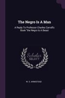 The Negro Is A Man: A Reply To Professor Charles Carroll's Book "the Negro Is A Beast 1016021607 Book Cover