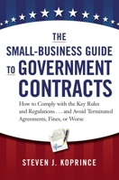 The Small-Business Guide to Government Contracts: How to Comply with the Key Rules and Regulations . . . and Avoid Terminated Agreements, Fines, or Worse