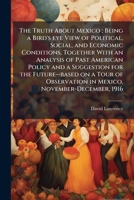 The Truth About Mexico: Being a Bird's Eye View of Political, Social, and Economic Conditions, Together With an Analysis of Past American Policy and a ... in Mexico, November-December, 1916 1177054310 Book Cover