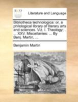 Bibliotheca technologica: or, a philological library of literary arts and sciences. Viz. I. Theology; . ... XXV. Miscellanies: ... By Benj. Martin, ... 1170525032 Book Cover