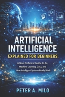 ARTIFICIAL INTELLIGENCE EXPLAINED FOR BEGINNERS: A Non-Technical Guide to AI, Machine Learning, Data, and How Intelligent Systems Really Work (The Practical AI & Machine Learning Series) B0GJZKXDWW Book Cover