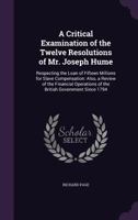 A Critical Examination of the Twelve Resolutions of Mr. Joseph Hume: Respecting the Loan of Fifteen Millions for Slave Compensation: Also, a Review of the Financial Operations of the British Governmen 1165272970 Book Cover